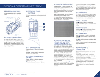 11
FLIR
BREACH U S E R M A N U A L
3.1 SYSTEM CONTROLS
This section details the use of the Breach
controls.
3.1.2 CONTROL PANEL
BUTTONS
The control panel buttons configures operational
settings.
3.1.2.1 TURNING ON/OFF
Push and hold the ● button to turn on the
power.
Hold down ●button again for more than 8
seconds to turn off the power.
3.1.2.2 DISPLAY BRIGHTNESS
CONTROL
Push the ▲button to increase the screen
brightness or push the
▼ button to decrease the screen brightness.
●
▲
▼
3.1.1 DIOPTER ADJUSTMENT
The diopter adjustment allows a user to alter
the viewfinder to accommodate that individual’s
eyesight for optimum image sharpness. While
looking through the eyepiece, rotate the diopter
adjustment ring to optimize the sharpness of the
image in the viewfinder.
Control Panel
Diopter
Adjustment
Ring
USB-C Connector
(closed with a cap)
3.1.2.3 DIGITAL ZOOM CONTROL
Push and hold the ▲ button to increase the
camera e-Zoom continuously from 1x up to 4x
zoom. Push and hold the
▼ button to decrease e-Zoom. The central part
of the image is magnified by the zoom level
selected.
When e-Zoom is changed from 1x a scale will
appear on the right side of the display.
The actual e-Zoom value will be displayed at
the top of the scale. The scale will continue to
display until e-Zoom is returned to 1x.
3.1.2.4 USER-CONTROLLED
MANUAL NON-UNIFORMITY
CORRECTION/FLAT-FIELD
CORRECTION (UCMNUC/FFC)
Use UCMNUC/FFC (User-Controlled Manual
Non-Uniformity Correction/Flat-Field Correction)
function to improve image quality. As the camera
changes temperature, its pixels may drift due
to internal and external temperature change.
The pixels do not drift uniformly. The camera
software compensates for the drift up to an
accurate position point. The UCMNUC/FFC
function is triggered when the limit is reached.
A uniform mechanical shutter is placed between
the lens and the detector for a moment, and the
signal is processed.
Push the two control buttons ▲ and ▼ at the
same time to manually trigger a User-Controlled
Manual Non-Uniformity Correction/Flat-Field
Correction.
If necessary, interrupt the automatic UCMNUC/
FFC process by pushing the central ●button on
the control panel during the 5 second countdown
which appears at the bottom of the display. The
shutter will not interrupt viewing.
3.1.2.5 SNAPSHOT
The snapshot function is used to capture images
and to record video. Up to 1,000 pictures and up
to 2.5 hours of recorded video can be stored in
the camera’s internal memory at one time.
TAKING A PICTURE
Click ● button to capture a single image.
Image Capture # will appear in the middle of the
display
RECORDING VIDEO
Double click ● button to begin video recording
and double click again to stop recording.
3.1.2.6 MAIN MENU
When the monocular is turned on pushing and
holding ● button will bring up the Main Menu
selection.
Use ▲/▼ buttons to navigate through the items
on the menu.
Push the ● button to view the settings available
for the item selected.
3.2 USING USB-C
CONNECTOR
Remove the connector protective cap. Connect
USB-C cable.
To view video using the USB-C, connect the
cable to a USB input of a computer. Then it can
be viewed like an external webcam.
To read/copy/delete files on the internal memory
of Breach, operate it like any external mass
storage device connected by an USB cable.
To power the Breach from an external source
plug the cable into any standard USB power
source.
SECTION 3. OPERATING THE SYSTEM
 