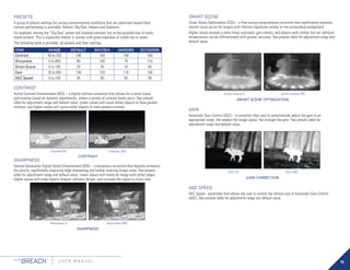 15
FLIR
BREACH U S E R M A N U A L
PRESETS
A group of default settings for various environmental conditions that are optimized toward best
camera performance is available: Default, Sky/Sea, Indoors and Outdoors.
For example, turning the “Sky/Sea” preset will improve contrast, but at the possible loss of some
scene content. This is especially helpful in scenes with great expanses of visible sky or water.
The following table is provided all presets and their settings.
ITEM RANGE DEFAULT SKY/SEA INDOORS OUTDOORS
Contrast 50 to 250 100 100 100 100
Sharpness 0 to 800 90 100 75 110
Smart Scene 0 to 100 20 30 10 80
Gain 25 to 800 138 120 110 138
AGC Speed 0 to 100 85 85 85 99
CONTRAST
Active Contrast Enhancement (ACE) – a digital contrast correction that allows for a smart scene
optimization based on dynamic adjustments, where a variety of contrast levels occur. See presets
table for adjustment range and default value. Lower values will cause hotter objects to have greater
contrast, and higher values will cause colder objects to have greater contrast.
SHARPNESS
Second Generation Digital Detail Enhancement (DDE) – a sharpness correction that digitally enhances
the picture, significantly improving edge sharpening and further reducing image noise. See presets
table for adjustment range and default value. Lower values will create an image with softer edges.
Higher values will make objects sharper, enhance details, and increase the signal-to-noise ratio.
CONTRAST
Contrast 50 Contrast 250
SHARPNESS
Sharpness 0 Sharpness 800
SMART SCENE
Smart Scene Optimization (SSO) – a fine-tuning computational correction that significantly improves
overall visual acuity for targets with thermal signatures similar to the surrounding background.
Higher values provide a more linear automatic gain control, and objects with similar, but not identical
temperatures can be differentiated with greater accuracy. See presets table for adjustment range and
default value.
GAIN
Automatic Gain Control (AGC) – a correction that used to automatically adjust the gain to an
appropriate range, the weaker the image signal, the stronger the gain. See presets table for
adjustment range and default value.
AGC SPEED
AGC Speed - parameter that allows the user to control the refresh rate of Automatic Gain Control
(AGC). See presets table for adjustment range and default value.
SMART SCENE OPTIMIZATION
Smart Scene 0 Smart Scene 100
GAIN CORRECTION
Gain 25 Gain 800
 