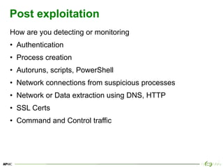 17
Post exploitation
How are you detecting or monitoring
• Authentication
• Process creation
• Autoruns, scripts, PowerShell
• Network connections from suspicious processes
• Network or Data extraction using DNS, HTTP
• SSL Certs
• Command and Control traffic
 
