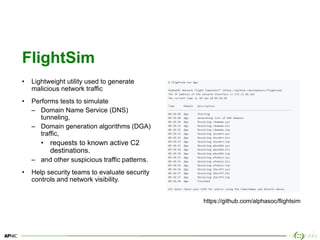 21
FlightSim
• Lightweight utility used to generate
malicious network traffic
• Performs tests to simulate
– Domain Name Service (DNS)
tunneling,
– Domain generation algorithms (DGA)
traffic,
• requests to known active C2
destinations.
– and other suspicious traffic patterns.
• Help security teams to evaluate security
controls and network visibility.
https://github.com/alphasoc/flightsim
 