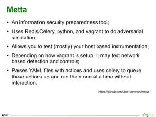 22
Metta
• An information security preparedness tool;
• Uses Redis/Celery, python, and vagrant to do adversarial
simulation;
• Allows you to test (mostly) your host based instrumentation;
• Depending on how vagrant is setup. It may test network
based detection and controls;
• Parses YAML files with actions and uses celery to queue
these actions up and run them one at a time without
interaction.
https://github.com/uber-common/metta
 