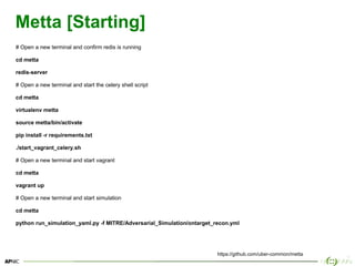 25
Metta [Starting]
# Open a new terminal and confirm redis is running
cd metta
redis-server
# Open a new terminal and start the celery shell script
cd metta
virtualenv metta
source metta/bin/activate
pip install -r requirements.txt
./start_vagrant_celery.sh
# Open a new terminal and start vagrant
cd metta
vagrant up
# Open a new terminal and start simulation
cd metta
python run_simulation_yaml.py -f MITRE/Adversarial_Simulation/ontarget_recon.yml
https://github.com/uber-common/metta
 