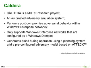 31
Caldera
• CALDERA is a MITRE research project;
• An automated adversary emulation system;
• Performs post-compromise adversarial behavior within
Windows Enterprise networks;
• Only supports Windows Enterprise networks that are
configured as a Windows Domain;
• Generates plans during operation using a planning system
and a pre-configured adversary model based on ATT&CK™
https://github.com/mitre/caldera
 