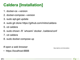 33
Caldera [Installation]
1. docker-ce --version
2. docker-compose --version
3. sudo apt-get update
4. sudo git clone https://github.com/mitre/caldera
5. cd caldera
6. sudo chown -R `whoami`:docker ./caldera/conf
7. cd caldera
8. sudo docker-compose up
# open a web browser
• https://localhost:8888
https://github.com/mitre/caldera
 