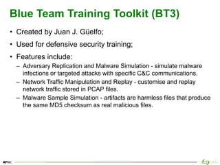 34
Blue Team Training Toolkit (BT3)
• Created by Juan J. Güelfo;
• Used for defensive security training;
• Features include:
– Adversary Replication and Malware Simulation - simulate malware
infections or targeted attacks with specific C&C communications.
– Network Traffic Manipulation and Replay - customise and replay
network traffic stored in PCAP files.
– Malware Sample Simulation - artifacts are harmless files that produce
the same MD5 checksum as real malicious files.
 