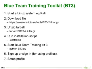 35
Blue Team Training Toolkit (BT3)
1. Start a Linux system eg Kali
2. Download file
– https://www.encripto.no/tools/BT3-2.8.tar.gz
3. Unzip tarball
– tar -xvzf BT3-2.7.tar.gz
4. Run installation script
– ./install.sh
5. Start Blue Team Training kit 3
– python BT3.py
6. Sign up or sign in (for using profiles).
7. Setup profile
 