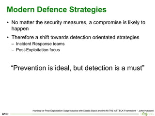 4
Modern Defence Strategies
• No matter the security measures, a compromise is likely to
happen
• Therefore a shift towards detection orientated strategies
– Incident Response teams
– Post-Exploitation focus
“Prevention is ideal, but detection is a must”
Hunting for Post-Exploitation Stage Attacks with Elastic Stack and the MITRE ATT&CK Framework – John Hubbard
 