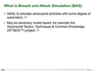 7
What is Breach and Attack Simulation (BAS)
• Ability to simulate adversarial activities with some degree of
automation. [1]
• May be adversary model based, for example the
Adversarial Tactics, Techniques & Common Knowledge
(ATT&CK™) project. [2]
 