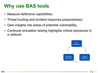 8
Why use BAS tools
• Measure defensive capabilities;
• Threat hunting and incident response preparedness;
• Gain insights...