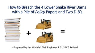 How to Breach the 4 Lower Snake River Dams
with a Pile of Policy Papers and Two D-8’s
• Prepared by Jim Waddell Civil Engineer, PE USACE Retired
+ =
 