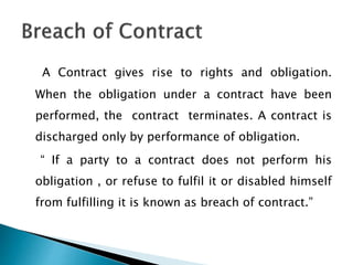 A Contract gives rise to rights and obligation.
When the obligation under a contract have been
performed, the contract terminates. A contract is
discharged only by performance of obligation.
“ If a party to a contract does not perform his
obligation , or refuse to fulfil it or disabled himself
from fulfilling it is known as breach of contract.”
 