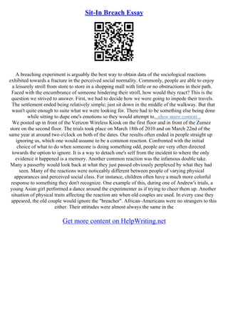 Sit-In Breach Essay
A breaching experiment is arguably the best way to obtain data of the sociological reactions
exhibited towards a fracture in the perceived social normality. Commonly, people are able to enjoy
a leisurely stroll from store to store in a shopping mall with little or no obstructions in their path.
Faced with the encumbrance of someone hindering their stroll, how would they react? This is the
question we strived to answer. First, we had to decide how we were going to impede their travels.
The settlement ended being relatively simple; just sit down in the middle of the walkway. But that
wasn't quite enough to suite what we were looking for. There had to be something else being done
while sitting to dupe one's emotions so they would attempt to...show more content...
We posted up in front of the Verizon Wireless Kiosk on the first floor and in front of the Zumez
store on the second floor. The trials took place on March 18th of 2010 and on March 22nd of the
same year at around two o'clock on both of the dates. Our results often ended in people straight up
ignoring us, which one would assume to be a common reaction. Confronted with the initial
choice of what to do when someone is doing something odd, people are very often directed
towards the option to ignore. It is a way to detach one's self from the incident to where the only
evidence it happened is a memory. Another common reaction was the infamous double take.
Many a passerby would look back at what they just passed obviously perplexed by what they had
seen. Many of the reactions were noticeably different between people of varying physical
appearances and perceived social class. For instance, children often have a much more colorful
response to something they don't recognize. One example of this, during one of Andrew's trials, a
young Asian girl performed a dance around the experimenter as if trying to cheer them up. Another
situation of physical traits affecting the reaction are when old couples are used. In every case they
appeared, the old couple would ignore the "breacher". African–Americans were no strangers to this
either. Their attitudes were almost always the same in the
Get more content on HelpWriting.net
 