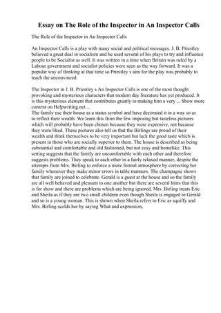 Essay on The Role of the Inspector in An Inspector Calls
The Role of the Inspector in An Inspector Calls
An Inspector Calls is a play with many social and political messages. J. B. Priestley
believed a great deal in socialism and he used several of his plays to try and influence
people to be Socialist as well. It was written in a time when Britain was ruled by a
Labour government and socialist policies were seen as the way forward. It was a
popular way of thinking at that time so Priestley s aim for the play was probably to
teach the unconvinced.
The Inspector in J. B. Priestley s An Inspector Calls is one of the most thought
provoking and mysterious characters that modern day literature has yet produced. It
is this mysterious element that contributes greatly to making him a very ... Show more
content on Helpwriting.net ...
The family use their house as a status symbol and have decorated it in a way so as
to reflect their wealth. We learn this from the few imposing but tasteless pictures
which will probably have been chosen because they were expensive, not because
they were liked. These pictures also tell us that the Birlings are proud of their
wealth and think themselves to be very important but lack the good taste which is
present in those who are socially superior to them. The house is described as being
substantial and comfortable and old fashioned, but not cosy and homelike. This
setting suggests that the family are uncomfortable with each other and therefore
suggests problems. They speak to each other in a fairly relaxed manner, despite the
attempts from Mrs. Birling to enforce a more formal atmosphere by correcting her
family whenever they make minor errors in table manners. The champagne shows
that family are joined to celebrate. Gerald is a guest at the house and so the family
are all well behaved and pleasant to one another but there are several hints that this
is for show and there are problems which are being ignored. Mrs. Birling treats Eric
and Sheila as if they are two small children even though Sheila is engaged to Gerald
and so is a young woman. This is shown when Sheila refers to Eric as squiffy and
Mrs. Birling scolds her by saying What and expression,
 