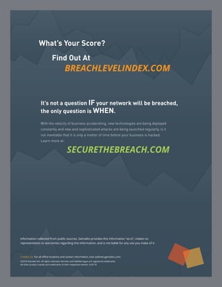 What’s Your Score?
	 Find Out At
BREACHLEVELINDEX.COM
Contact Us: For all office locations and contact information, visit safenet.gemalto.com.
©2018 Gemalto NV. All rights reserved. Gemalto and SafeNet logos are registered trademarks.
All other product names are trademarks of their respective owners. 4.09.18
Information collected from public sources. Gemalto provides this information “as-is”, makes no
representation or warranties regarding this information, and is not liable for any use you make of it.
It’s not a question IF your network will be breached,
the only question is WHEN.
With the velocity of business accelerating, new technologies are being deployed
constantly and new and sophisticated attacks are being launched regularly, is it
not inevitable that it is only a matter of time before your business is hacked.
Learn more at:
		SECURETHEBREACH.COM
 