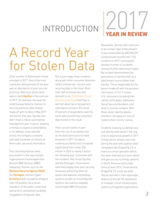 INTRODUCTION
A fair number of data breach trends
emerged in 2017. One of the most
significant developments of the year
was an abundance of poor security
practices. Malicious actors were
able to hack Equifax in the summer
of 2017, for example, because the
credit bureau failed to improve its
security practices after thieves
made off with its data in May 2017
and earlier that year. Equifax also
didn’t have a robust vulnerability
management plan in place, allowing
criminals to exploit a vulnerability
in its website, move laterally
across the company’s network,
and steal hundreds of millions of
Americans’ personal information.
Poor security practices were
also evident in the way multiple
organizations mismanaged their
Amazon Web Services (AWS)
resources. Entities such as the
National Security Agency (NSA),
the Pentagon, and tech giant
Accenture didn’t properly configure
their S3 buckets. As a result,
members of the public could read
and write to sometimes hundreds
of gigabytes of exposed data.
Not surprisingly, these incidents
along with other consumer breaches
reflect enterprises’ concern with
securing data in the cloud. More
than half of enterprises told
Gemalto in its 2018 Global Cloud
Data Security Study that they’re
worried about securing payment
information stored in the cloud.
49 percent of respondents said the
same about protecting customers’
data hosted in the cloud.
Their concern stems in part
from the rise of accidental loss
as the dominant source of data
breaches in 2017. Incidents
involving accidental loss increased
significantly from under 250
million in 2016 to nearly 2 billion
the following year. Consistent with
the incidents that struck Equifax
and the Pentagon, these events
stemmed largely from poor security
measures protecting external
assets like websites and backup
systems as well as misconfigured
systems like publicly readable
and writable AWS S3 buckets.
Meanwhile, identity theft continues
to be a major type of data breach.
It was responsible for 682,506,529
compromised records and 1,222
incidents in 2017, marking the
greatest number of incidents
among all other data breach types.
No incident demonstrates the
persistence of identity theft as a
data breach source better than
Equifax. Those responsible for the
breach made off with the personal
information of 147.7 million
U.S. consumers including their
names, birth dates, addresses,
Social Security Numbers, and
driver’s license numbers. With
those stolen identity details,
attackers can apply for lines of
credit in their victims’ names.
Incidents involving accidental loss
and identity theft weren’t the only
ones to experience growth in 2017.
Energy sector attacks returned
during the year with sophisticated
campaigns like DragonFly 2.0, a
malicious email operation which
has been attempting to learn about
and gain access to energy systems
in North America and Europe
since at least 2015. Those behind
DragonFly 2.0 could use what
they’ve learned in their espionage
attacks to disrupt the operations
of multiple critical infrastructure
systems at targeted organizations.
3
2017YEAR IN REVIEW
3
A Record Year
for Stolen Data
 