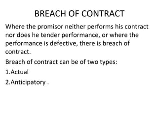 BREACH OF CONTRACT
Where the promisor neither performs his contract
nor does he tender performance, or where the
performance is defective, there is breach of
contract.
Breach of contract can be of two types:
1.Actual
2.Anticipatory .
 