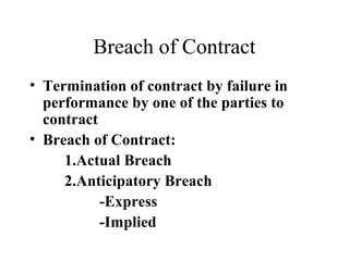 Breach of Contract
• Termination of contract by failure in
  performance by one of the parties to
  contract
• Breach of Contract:
     1.Actual Breach
     2.Anticipatory Breach
           -Express
           -Implied
 
