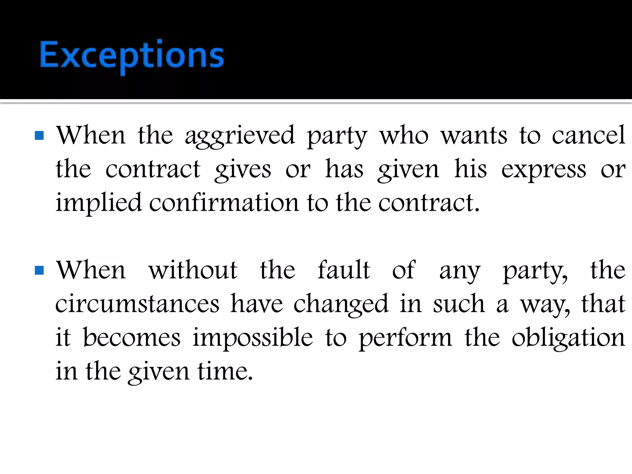    When the aggrieved party who wants to cancel
    the contract gives or has given his express or
    implied confirmation to the contract.

   When without the fault of any party, the
    circumstances have changed in such a way, that
    it becomes impossible to perform the obligation
    in the given time.
 