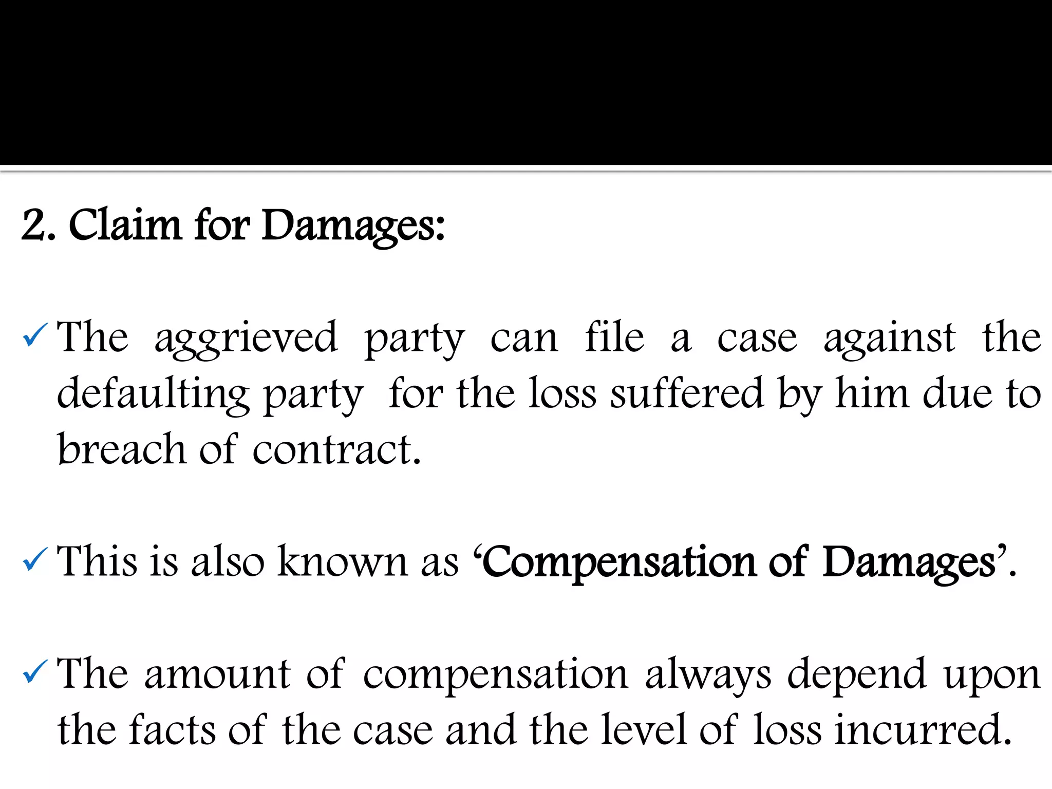 2. Claim for Damages:

 The  aggrieved party can file a case against the
  defaulting party for the loss suffered by him due to
  breach of contract.

 This is   also known as „Compensation of Damages‟.

 The  amount of compensation always depend upon
  the facts of the case and the level of loss incurred.
 