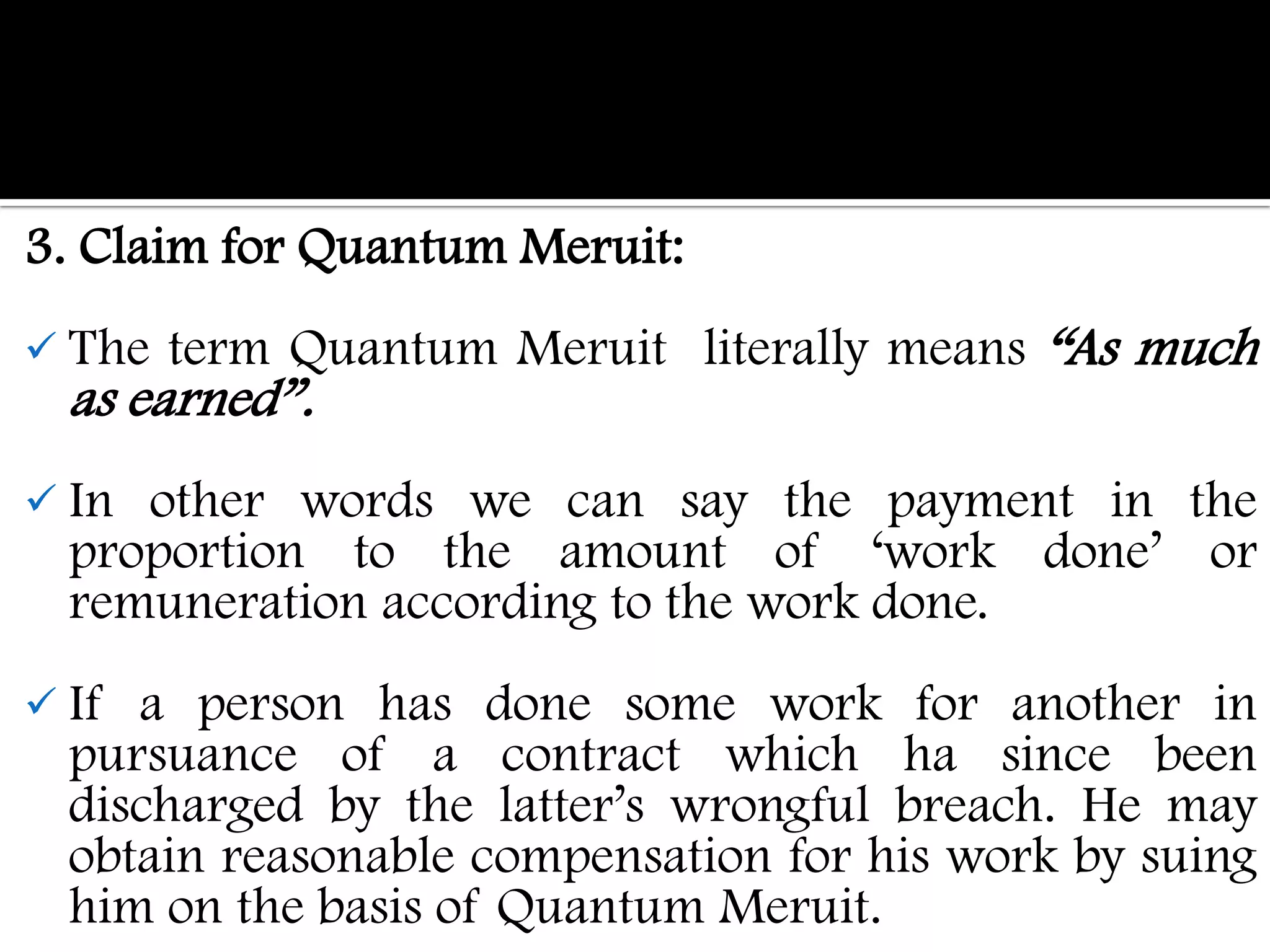 3. Claim for Quantum Meruit:
 The   term Quantum Meruit literally means “As much
  as earned”.
 In other words we can say the payment in the
  proportion to the amount of „work done‟ or
  remuneration according to the work done.
 If a person has done some work for another in
  pursuance of a contract which ha since been
  discharged by the latter‟s wrongful breach. He may
  obtain reasonable compensation for his work by suing
  him on the basis of Quantum Meruit.
 