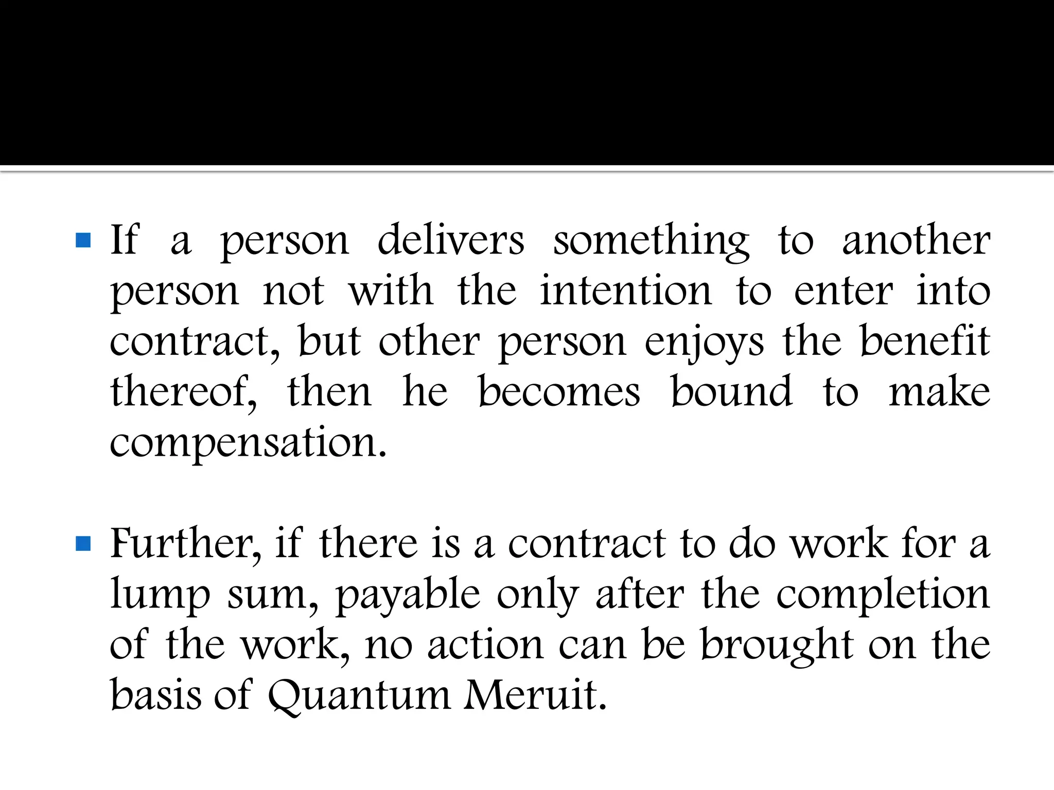    If a person delivers something to another
    person not with the intention to enter into
    contract, but other person enjoys the benefit
    thereof, then he becomes bound to make
    compensation.

   Further, if there is a contract to do work for a
    lump sum, payable only after the completion
    of the work, no action can be brought on the
    basis of Quantum Meruit.
 