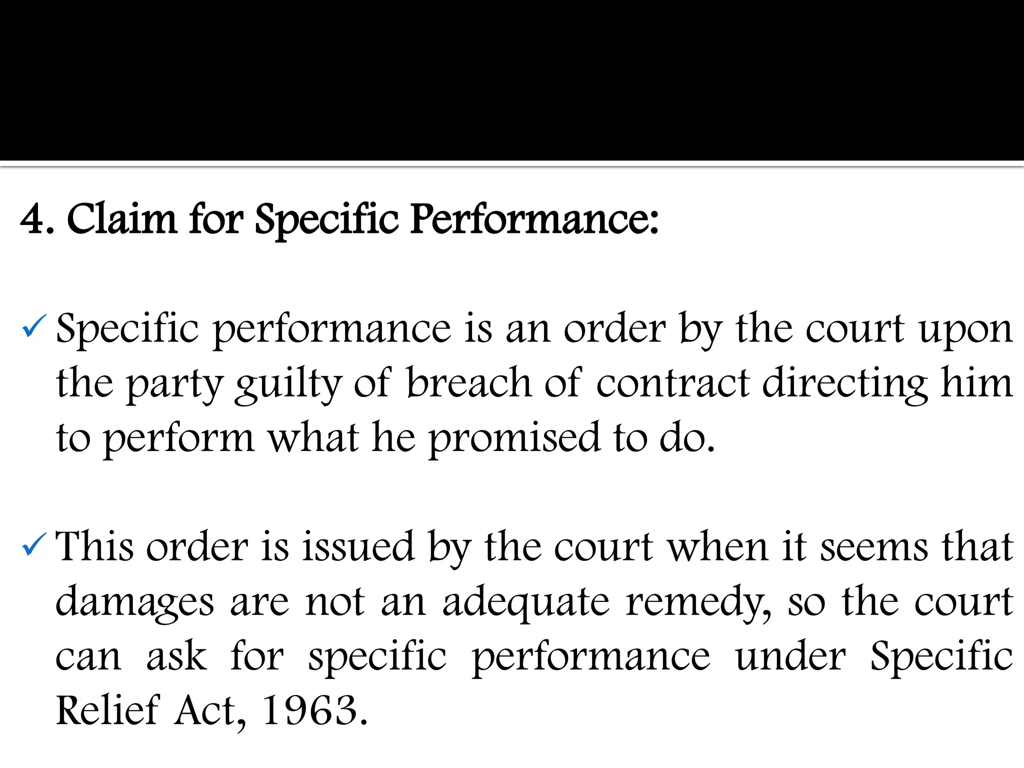 4. Claim for Specific Performance:

 Specificperformance is an order by the court upon
 the party guilty of breach of contract directing him
 to perform what he promised to do.

 Thisorder is issued by the court when it seems that
 damages are not an adequate remedy, so the court
 can ask for specific performance under Specific
 Relief Act, 1963.
 