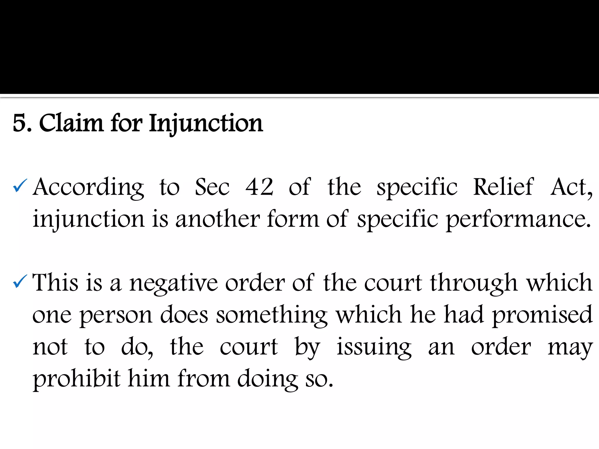 5. Claim for Injunction

 According  to Sec 42 of the specific Relief Act,
 injunction is another form of specific performance.

 This
     is a negative order of the court through which
 one person does something which he had promised
 not to do, the court by issuing an order may
 prohibit him from doing so.
 