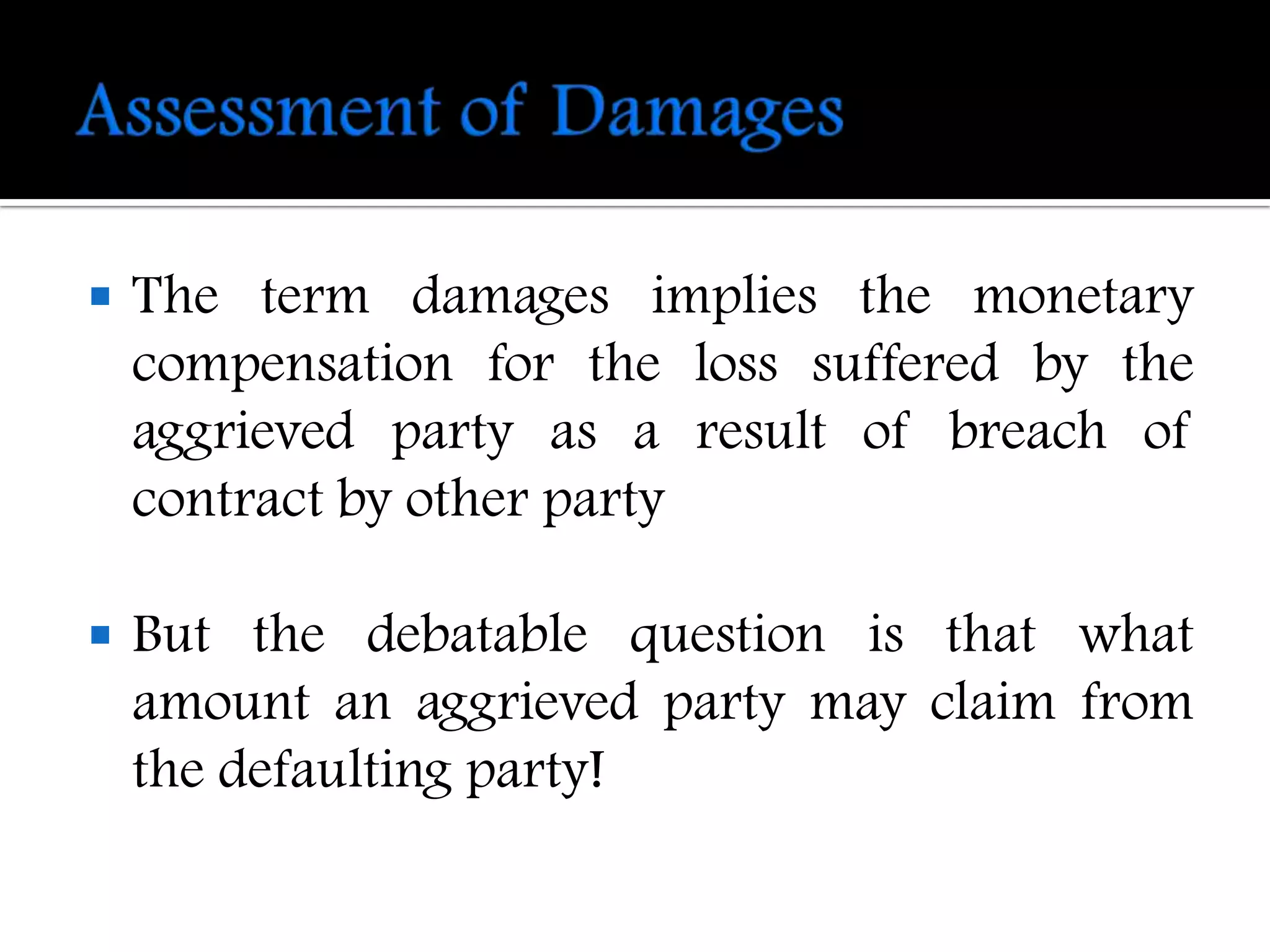    The term damages implies the monetary
    compensation for the loss suffered by the
    aggrieved party as a result of breach of
    contract by other party

   But the debatable question is that what
    amount an aggrieved party may claim from
    the defaulting party!
 