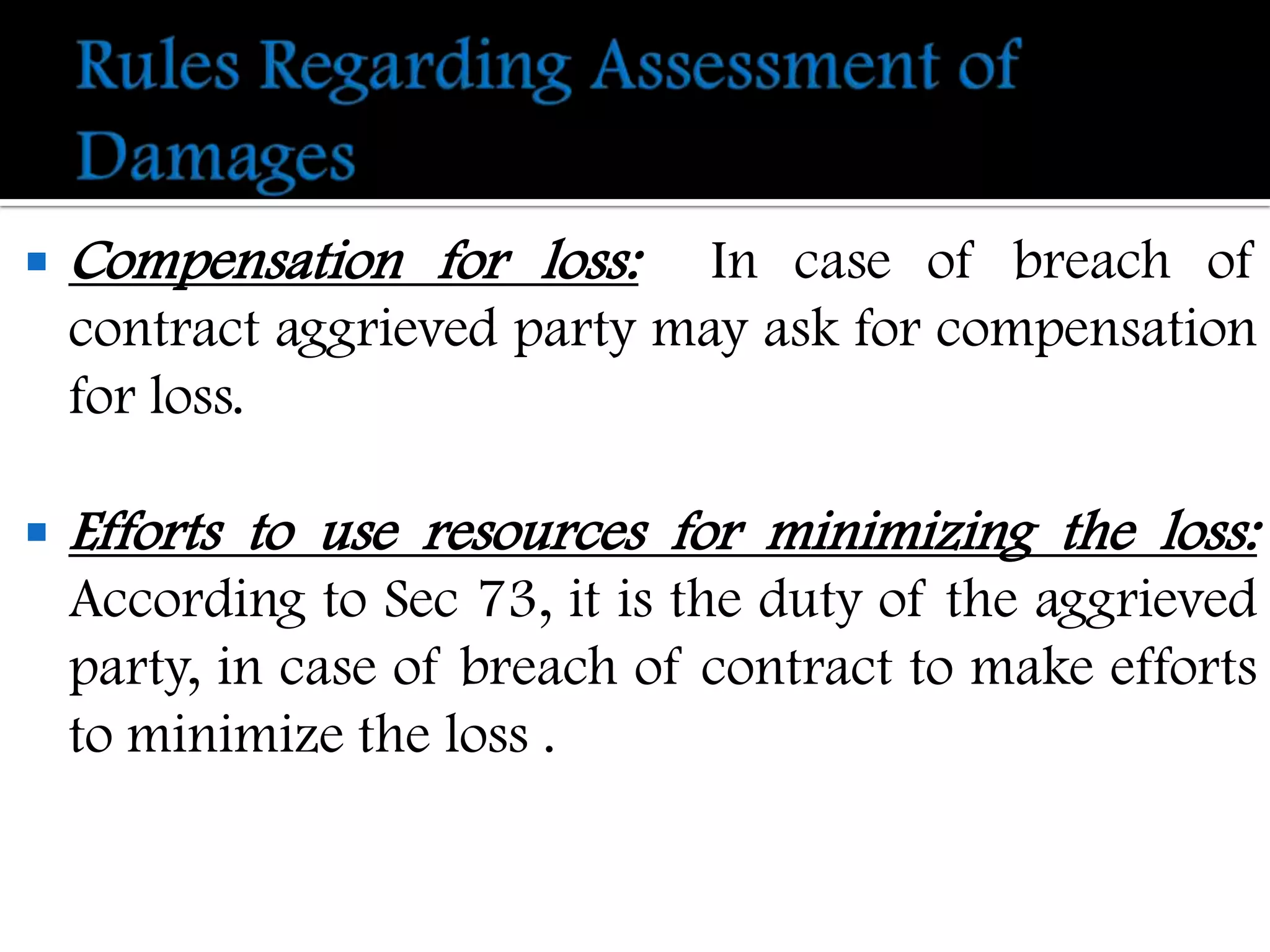    Compensation for loss:     In case of breach of
    contract aggrieved party may ask for compensation
    for loss.

   Efforts to use resources for minimizing the loss:
    According to Sec 73, it is the duty of the aggrieved
    party, in case of breach of contract to make efforts
    to minimize the loss .
 