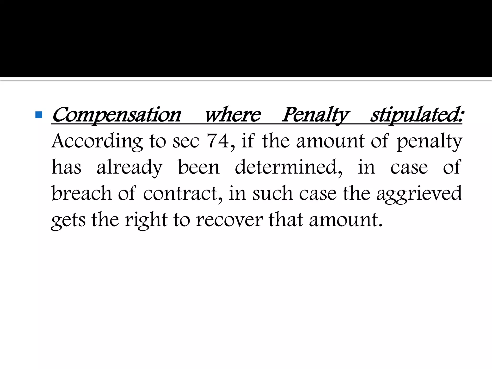    Compensation where Penalty stipulated:
    According to sec 74, if the amount of penalty
    has already been determined, in case of
    breach of contract, in such case the aggrieved
    gets the right to recover that amount.
 