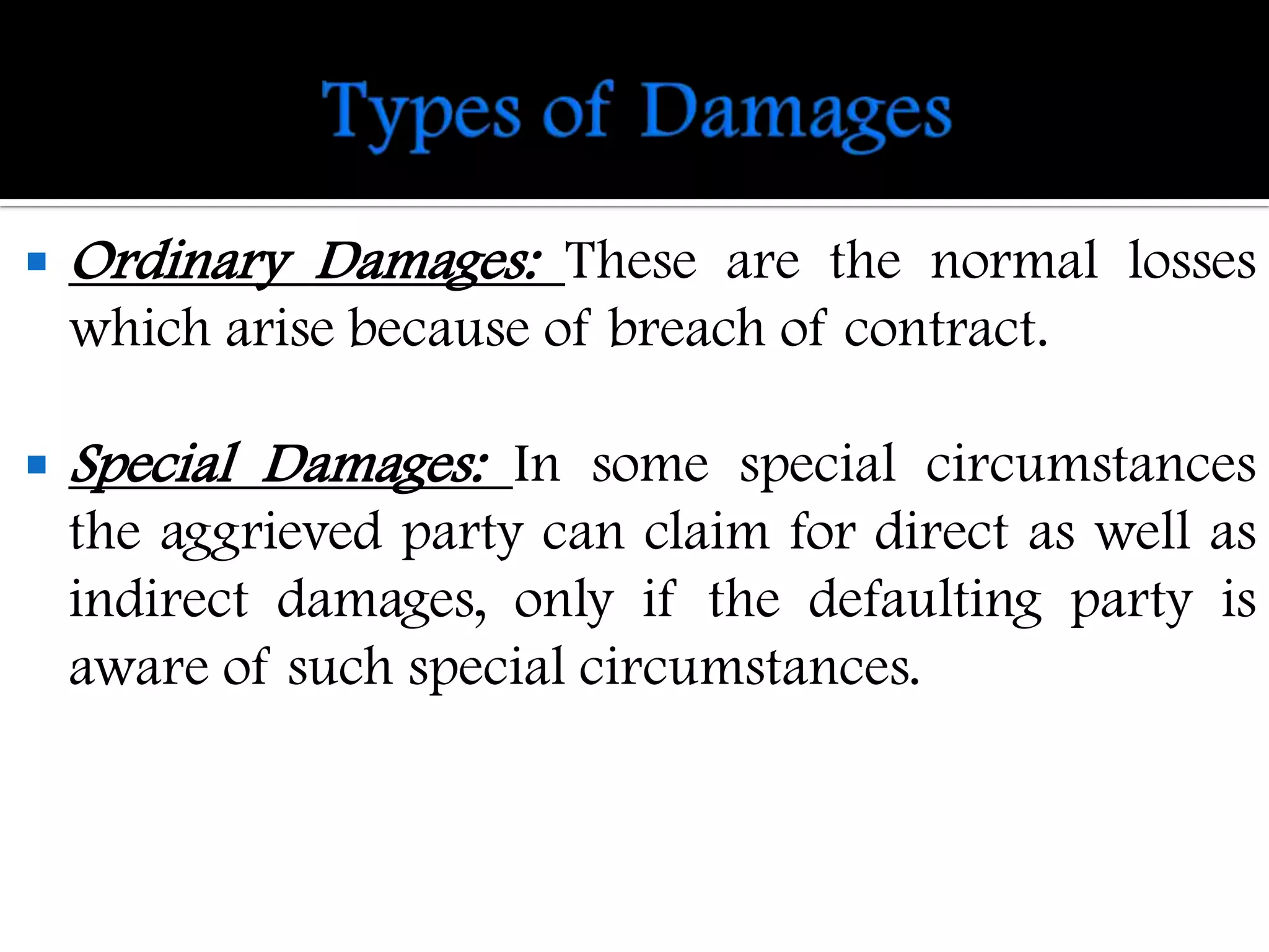    Ordinary Damages: These are the normal losses
    which arise because of breach of contract.

   Special Damages: In some special circumstances
    the aggrieved party can claim for direct as well as
    indirect damages, only if the defaulting party is
    aware of such special circumstances.
 