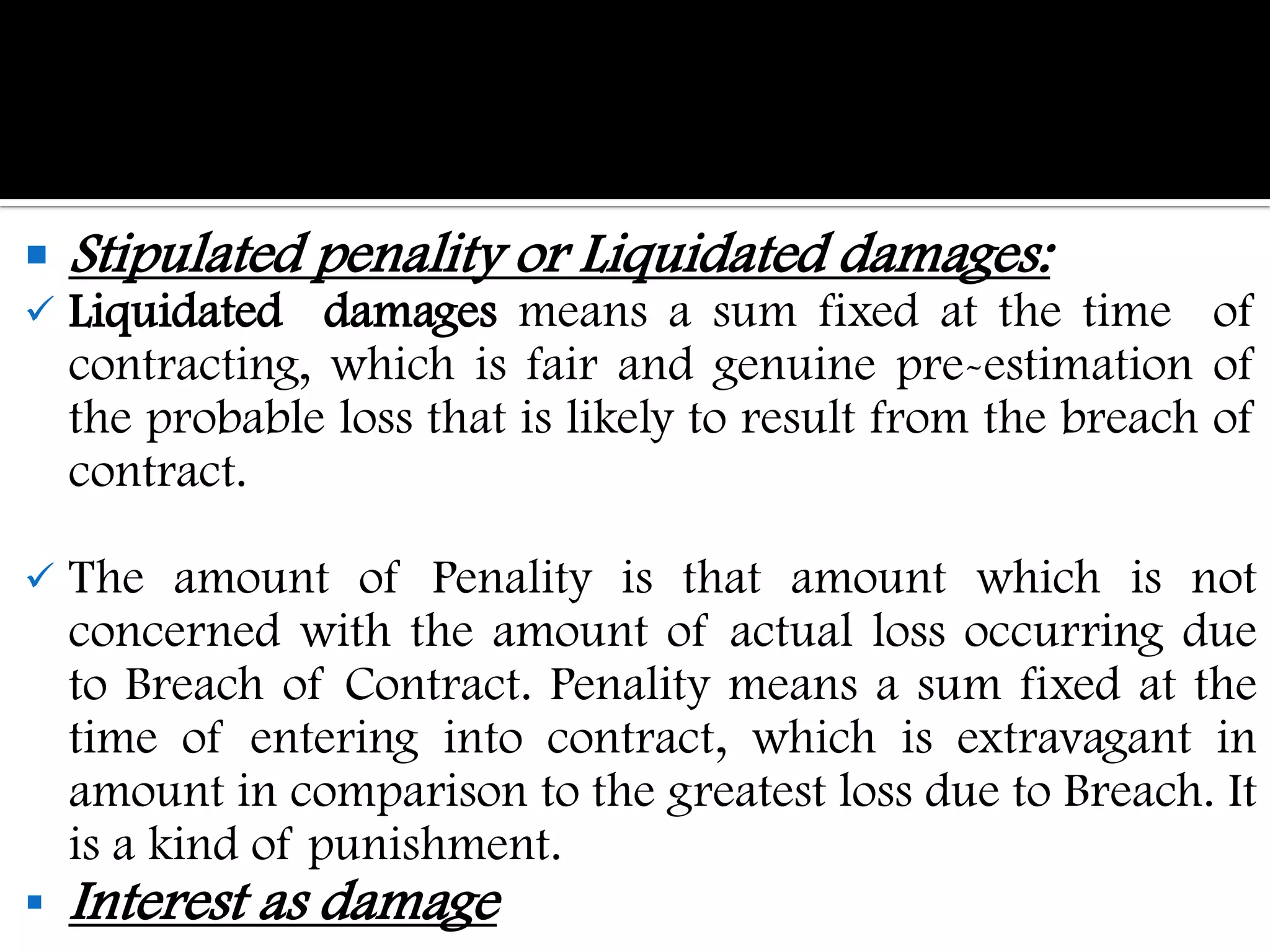    Stipulated penality or Liquidated damages:
   Liquidated damages means a sum fixed at the time of
    contracting, which is fair and genuine pre-estimation of
    the probable loss that is likely to result from the breach of
    contract.

   The amount of Penality is that amount which is not
    concerned with the amount of actual loss occurring due
    to Breach of Contract. Penality means a sum fixed at the
    time of entering into contract, which is extravagant in
    amount in comparison to the greatest loss due to Breach. It
    is a kind of punishment.
   Interest as damage
 