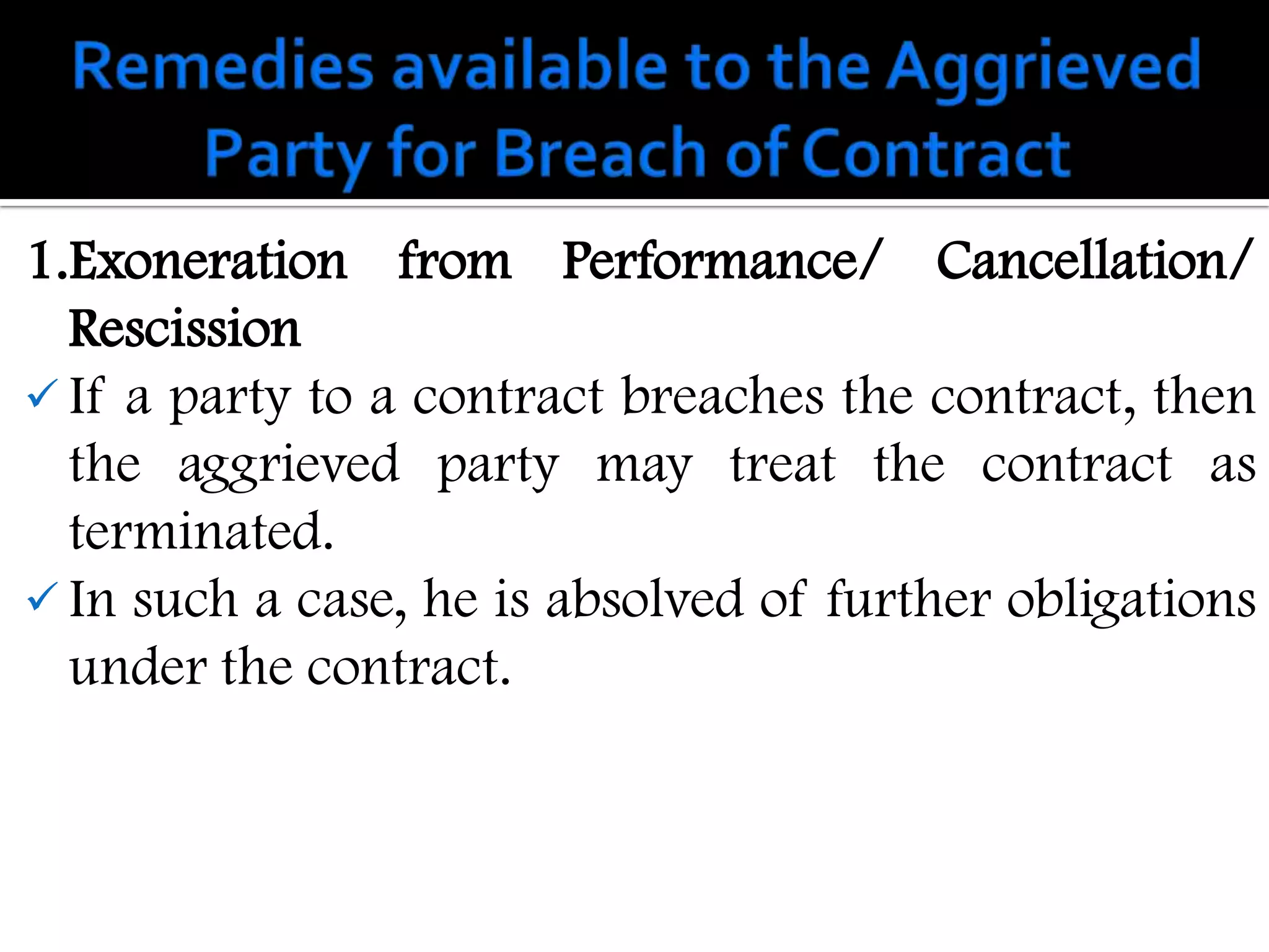 1.Exoneration from Performance/ Cancellation/
  Rescission
 If a party to a contract breaches the contract, then
  the aggrieved party may treat the contract as
  terminated.
 In such a case, he is absolved of further obligations
  under the contract.
 