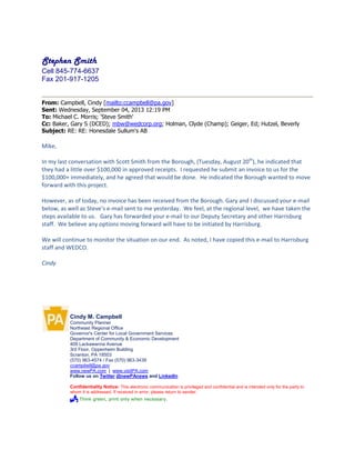 Stephen Smith
Cell 845-774-6637
Fax 201-917-1205
From: Campbell, Cindy [mailto:ccampbell@pa.gov]
Sent: Wednesday, September 04, 2013 12:19 PM
To: Michael C. Morris; 'Steve Smith'
Cc: Baker, Gary S (DCED); mbw@wedcorp.org; Holman, Clyde (Champ); Geiger, Ed; Hutzel, Beverly
Subject: RE: RE: Honesdale Sullum's AB
Mike,
In my last conversation with Scott Smith from the Borough, (Tuesday, August 20th
), he indicated that
they had a little over $100,000 in approved receipts. I requested he submit an invoice to us for the
$100,000+ immediately, and he agreed that would be done. He indicated the Borough wanted to move
forward with this project.
However, as of today, no invoice has been received from the Borough. Gary and I discussed your e-mail
below, as well as Steve’s e-mail sent to me yesterday. We feel, at the regional level, we have taken the
steps available to us. Gary has forwarded your e-mail to our Deputy Secretary and other Harrisburg
staff. We believe any options moving forward will have to be initiated by Harrisburg.
We will continue to monitor the situation on our end. As noted, I have copied this e-mail to Harrisburg
staff and WEDCO.
Cindy
Cindy M. Campbell
Community Planner
Northeast Regional Office
Governor's Center for Local Government Services
Department of Community & Economic Development
409 Lackawanna Avenue
3rd Floor, Oppenheim Building
Scranton, PA 18503
(570) 963-4574 / Fax (570) 963-3439
ccampbell@pa.gov
www.newPA.com | www.visitPA.com
Follow us on Twitter @newPAnews and LinkedIn
Confidentiality Notice: This electronic communication is privileged and confidential and is intended only for the party to
whom it is addressed. If received in error, please return to sender.
 Think green, print only when necessary.
 