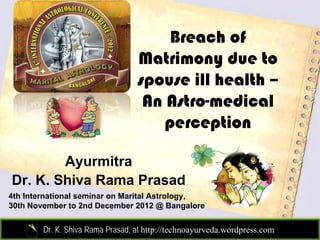 Breach of
                                  Matrimony due to
                                  spouse ill health –
                                   An Astro-medical
                                      perception

        Ayurmitra
Dr. K. Shiva Rama Prasad
4th International seminar on Marital Astrology,
30th November to 2nd December 2012 @ Bangalore


        Dr. K. Shiva Rama Prasad, at http://technoayurveda.wordpress.com/
 