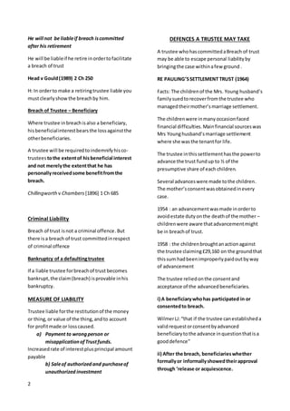 2
He will not be liableif breach iscommitted
after his retirement
He will be liableif he retire inordertofacilitate
a breach of trust
Head v Gould(1989) 2 Ch 250
H: In orderto make a retiringtrustee liable you
mustclearlyshowthe breachby him.
Breach of Trustee – Beneficiary
Where trustee inbreachisalso a beneficiary,
hisbeneficialinterestbearsthe lossagainstthe
otherbeneficiaries.
A trustee will be requiredtoindemnifyhisco-
trustees tothe extentof hisbeneficial interest
and not merelythe extentthat he has
personallyreceivedsome benefitfromthe
breach.
Chillingworth v Chambers [1896] 1 Ch 685
Criminal Liability
Breach of trust isnot a criminal offence.But
there isa breach of trust committedinrespect
of criminal offence
Bankruptcy of a defaultingtrustee
If a liable trustee forbreachof trust becomes
bankrupt,the claim(breach) isprovable inhis
bankruptcy.
MEASURE OF LIABILITY
Trustee liable forthe restitutionof the money
or thing,or value of the thing,andto account
for profitmade or losscaused.
a) Payment to wrongperson or
misapplicationofTrustfunds.
Increasedrate of interestplusprincipal amount
payable
b) Saleof authorized and purchaseof
unauthorized investment
DEFENCES A TRUSTEE MAY TAKE
A trustee whohascommittedaBreach of trust
may be able to escape personal liabilityby
bringingthe case withinafew ground .
RE PAULING’SSETTLEMENT TRUST (1964)
Facts: The childrenof the Mrs. Young husband’s
familysuedtorecoverfromthe trustee who
managedtheirmother’smarriage settlement.
The childrenwere inmanyoccasionfaced
financial difficulties.Mainfinancial sourceswas
Mrs Younghusband’smarriage settlement
where she wasthe tenantfor life.
The trustee inthissettlementhasthe powerto
advance the trust fundup to ½ of the
presumptive share of each children.
Several advanceswere made tothe children.
The mother’sconsentwasobtainedinevery
case.
1954 : an advancementwasmade inorderto
avoidestate dutyonthe deathof the mother –
childrenwere aware thatadvancementmight
be in breachof trust.
1958 : the childrenbroughtanactionagainst
the trustee claiming£29,160 on the groundthat
thissum hadbeenimproperlypaidoutbyway
of advancement
The trustee reliedonthe consentand
acceptance of the advancedbeneficiaries.
i) A beneficiarywhohas participated in or
consentedto breach.
WilmerLJ:“that if the trustee canestablisheda
validrequestorconsentbyadvanced
beneficiarytothe advance inquestionthatisa
gooddefence”
ii) After the breach, beneficiarieswhether
formallyor informallyshowedtheirapproval
through ‘release or acquiescence.
 
