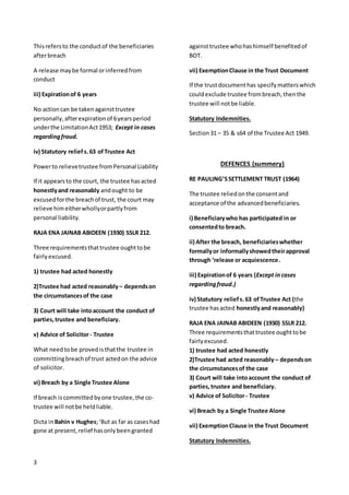 3
Thisrefersto the conductof the beneficiaries
afterbreach
A release maybe formal orinferredfrom
conduct
iii) Expirationof 6 years
No actioncan be taken againsttrustee
personally, afterexpirationof 6yearsperiod
underthe LimitationAct1953; Except in cases
regardingfraud.
iv) Statutory reliefs.63 ofTrustee Act
Powerto relievetrustee fromPersonal Liability
If it appearsto the court, the trustee hasacted
honestlyand reasonably andought to be
excusedforthe breachof trust, the court may
relieve himeitherwhollyorpartlyfrom
personal liability.
RAJA ENA JAINAB ABIDEEN (1930) SSLR 212.
Three requirementsthattrustee oughttobe
fairlyexcused.
1) trustee had acted honestly
2)Trustee had acted reasonably – dependson
the circumstancesof the case
3) Court will take intoaccount the conduct of
parties,trustee and beneficiary.
v) Advice of Solicitor- Trustee
What needtobe provedisthatthe trustee in
committingbreachof trust actedon the advice
of solicitor.
vi) Breach by a Single Trustee Alone
If breach iscommittedbyone trustee,the co-
trustee will notbe heldliable.
Dicta inBahin v Hughes;‘But as far as caseshad
gone at present,relief hasonlybeengranted
againsttrustee whohashimself benefitedof
BOT.
vii) ExemptionClause in the Trust Document
If the trustdocumenthas specifymatterswhich
couldexclude trustee frombreach,thenthe
trustee will notbe liable.
Statutory Indemnities.
Section31 – 35 & s64 of the Trustee Act 1949.
DEFENCES (summery)
RE PAULING’SSETTLEMENT TRUST (1964)
The trustee reliedonthe consentand
acceptance of the advancedbeneficiaries.
i) Beneficiarywho has participated in or
consentedto breach.
ii) After the breach, beneficiarieswhether
formallyor informallyshowedtheirapproval
through ‘release or acquiescence.
iii) Expirationof 6 years (Except incases
regardingfraud.)
iv) Statutory reliefs.63 ofTrustee Act (the
trustee hasacted honestlyand reasonably)
RAJA ENA JAINAB ABIDEEN (1930) SSLR 212.
Three requirementsthattrustee oughttobe
fairlyexcused.
1) trustee had acted honestly
2)Trustee had acted reasonably – dependson
the circumstancesof the case
3) Court will take intoaccount the conduct of
parties,trustee and beneficiary.
v) Advice of Solicitor- Trustee
vi) Breach by a Single Trustee Alone
vii) ExemptionClause in the Trust Document
Statutory Indemnities.
 