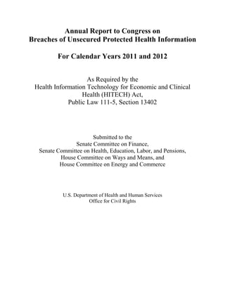 Annual Report to Congress on

Breaches of Unsecured Protected Health Information

For Calendar Years 2011 and 2012
As Required by the

Health Information Technology for Economic and Clinical

Health (HITECH) Act,

Public Law 111-5, Section 13402

Submitted to the

Senate Committee on Finance,

Senate Committee on Health, Education, Labor, and Pensions,

House Committee on Ways and Means, and

House Committee on Energy and Commerce

U.S. Department of Health and Human Services

Office for Civil Rights

 