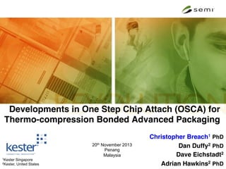 Developments in One Step Chip Attach (OSCA) for
Thermo-compression Bonded Advanced Packaging!

1Kester
2Kester,

Singapore
United States

20th November 2013
Penang
Malaysia

Christopher Breach1 PhD!
Dan Duffy2 PhD!
Dave Eichstadt2!
Adrian Hawkins2 PhD

 