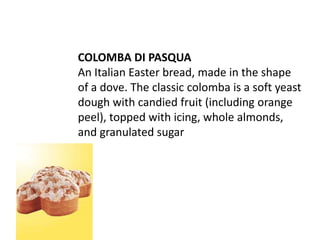 COLOMBA DI PASQUA
An Italian Easter bread, made in the shape
of a dove. The classic colomba is a soft yeast
dough with candied fruit (including orange
peel), topped with icing, whole almonds,
and granulated sugar
 