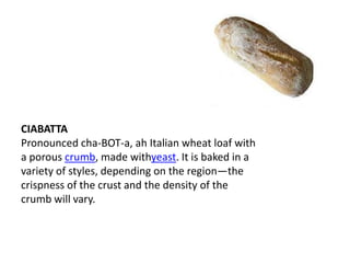 CIABATTA
Pronounced cha-BOT-a, ah Italian wheat loaf with
a porous crumb, made withyeast. It is baked in a
variety of styles, depending on the region—the
crispness of the crust and the density of the
crumb will vary.
 