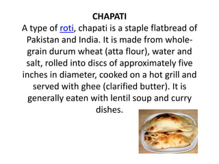 CHAPATI
A type of roti, chapati is a staple flatbread of
 Pakistan and India. It is made from whole-
 grain durum wheat (atta flour), water and
 salt, rolled into discs of approximately five
inches in diameter, cooked on a hot grill and
   served with ghee (clarified butter). It is
  generally eaten with lentil soup and curry
                     dishes.
 