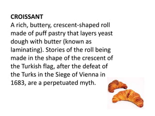 CROISSANT
A rich, buttery, crescent-shaped roll
made of puff pastry that layers yeast
dough with butter (known as
laminating). Stories of the roll being
made in the shape of the crescent of
the Turkish flag, after the defeat of
the Turks in the Siege of Vienna in
1683, are a perpetuated myth.
 