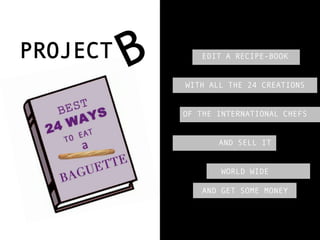 PROJECT      EDIT A RECIPE-BOOK


          WITH ALL THE 24 CREATIONS


          OF THE INTERNATIONAL CHEFS


                 AND SELL IT


                  WORLD WIDE

             AND GET SOME MONEY
 