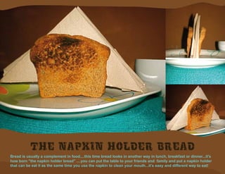 The napkin holder bread
Bread is usually a complement in food....this time bread looks in another way in lunch, breakfast or dinner...it's
how born "the napkin holder bread" ....you can put the table to your friends and family and put a napkin holder
that can be eat it as the same time you use the napkin to clean your mouth...it’s easy and different way to eat!