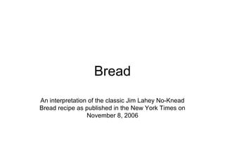 Bread 
An interpretation of the classic Jim Lahey No-Knead 
Bread recipe as published in the New York Times on 
November 8, 2006 
 