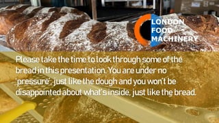 Please take the time to look through some of the
bread in this presentation. You are under no
‘pressure’, just like the dough and you won’t be
disappointed about what’s inside, just like the bread.
 