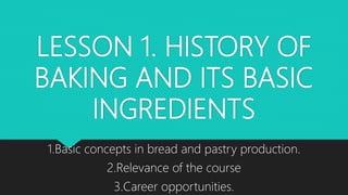 LESSON 1. HISTORY OF
BAKING AND ITS BASIC
INGREDIENTS
1.Basic concepts in bread and pastry production.
2.Relevance of the course
3.Career opportunities.
 