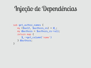 Injeção de Dependências

sub get_author_names {
   my ($self, $authors_rs) = @_;
   my @authors = $authors_rs->all;
   return map {
      $_->get_column('name')
   } @authors;
}
 