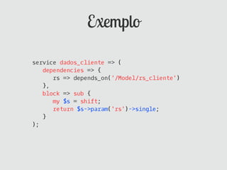 Exemplo

service dados_cliente => (
   dependencies => {
      rs => depends_on('/Model/rs_cliente')
   },
   block => sub {
      my $s = shift;
      return $s->param('rs')->single;
   }
);
 
